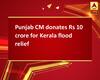 Punjab CM donates Rs 10 crore for Kerala flood relief