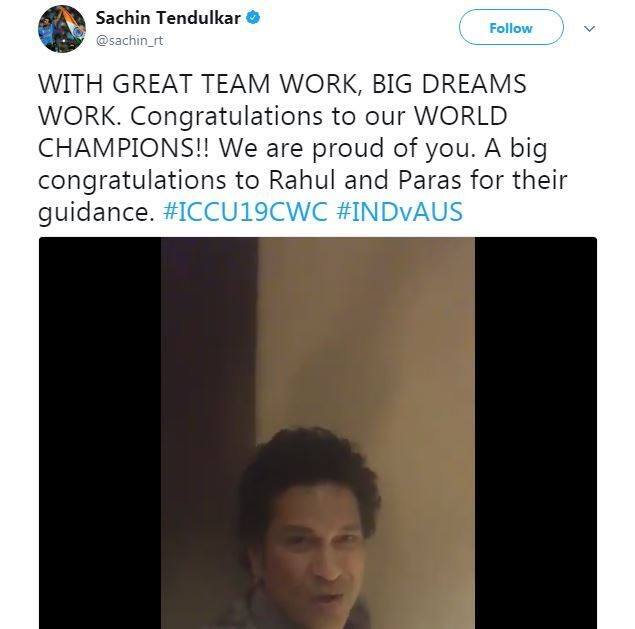 वर्ल्ड चैम्पियन बनने पर सचिन तेंदुलकर ने अंडर-19 टीम के खिलाड़ियों और टीम के कोच को मुबारकबाद दी. सचिन ने ट्विटर पर वीडियो संदेश भी दिया है. उन्होंने लिखा, “शानदार टीम वर्क के साथ बड़े सपने पूरे होते हैं. हमारी वर्ल्ड चैम्पियन टीम को बधाई. राहुल और पारस की गाइडेंस के लिए उन्हें ढ़ेर सारी मुबारकबाद.”