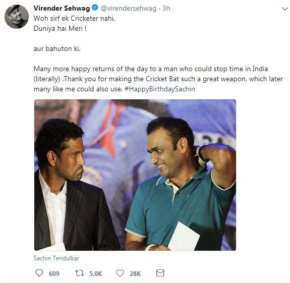 सचिन तेंदुलकर को जन्मदिन की बधाई पेश करते हुए विरेंदर सहवाग ने लिखा, 'उस इंसान को जन्मदिन की बधाई जो अपने खेल से हिन्दुस्तान में घड़ी की सुई रोक देते हैं'. उन्होंने आगे लिखा, 'बैट को बेहतरीन हथियार बनाने के लिए आपका शुक्रिया.' 