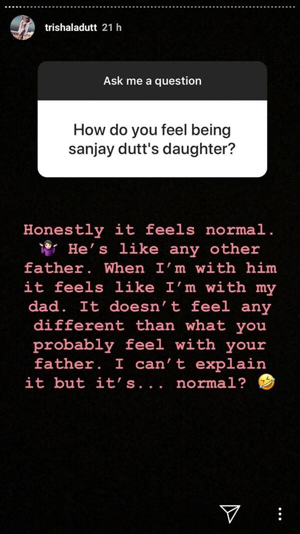वहीं आगे एक सवाल में जब उनसे पूछा गया कि संजय दत्त की बेटी होना उनके लिए कैसा अनुभव है? इसके जवाब में उन्होने लिखा कि वो एक आम पिता जैसे पिता हैं. जब मैं उनके साथ होती हूं तो एक पिता के साथ होने के अनुभव होता है न कि स्टार.