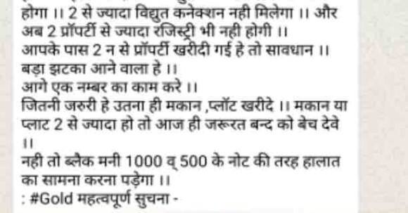 काय आहे व्हायरल मेसेज: अजून एक मोठा झटका बसण्याची शक्यता आहे. सावधान, तुम्ही एका शहरात किंवा एका जिल्ह्यात 2 घरं किंवा प्लॉट ठेऊ शकतात. तसेच दोनच रजिस्ट्रेशन मान्य होणार आहेत. तसेच दोन्ही ठिकाणी वीज कनेक्शन घेणं गरजेचं आहे. 2 पेक्षा अधिक वीज कनेक्शन मिळणार नाही आणि आता 2 पेक्षा जास्त संपत्ती रजिस्टर करता येणार नाही. त्यामुळे तुमचं घर किंवा प्लॉट एकापेक्षा जास्त असेल तर आजच गरजू व्यक्तीला विका. 