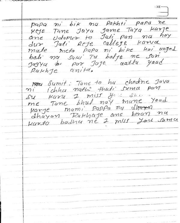 અનિતા મેં મમ્મી-પપ્પા માટે તો કશું નથી કરી શકી. પણ તું ભણવામાં ધ્યાન આપજે ને આગળ આવજે. મમ્મી-પપ્પા નીચું દેખે એવું કામ ન કરતી. મેં તો હવે જીવીસ તો ભી મમ્મી-પપ્પાને દુઃખ જ આપીશ, એવું લાગે છે એટલે મેં હવે એમને દુઃખી નહીં દેખી શકું એટલે તું સારી રીતે ભણજે અને 11-12 પૂરું કરીને કોલેજ કરી તો કોઈ સારી જગ્યા પર કરજે. નજીકમાં ન કરતી. પપ્પાની બીક ના રાખતી. પપ્પાને કેજે તને જ્યાં ગમે ત્યાં કરજે અને ઉદેપુર તો જતી પણ ના હોય દૂર જતી રેજે. કોલેજ કરવા માટે મેં તો પપ્પાની બીકે કોઈ આગળ બોલી ન શકી તું બોલજે ને સારી જગ્યા પર જજે. આટલું યાદ રાખજે અનિતા. સુમિત તને તો હું છોડીને જવાની ઇચ્છા નથી થતી. આઇ મિસ યુ સુમિત. મમ્મી-પપ્પાનું ધ્યાન રાખજે અને હેરાન ન કરતો. બધાને આઇ મિસ યુ..