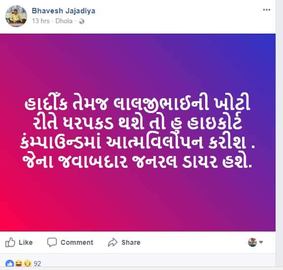 સુરત પાસના સહ કન્વીનર ભાવેશ ઝાઝડીયાએ ફેસબૂક પર એક પોસ્ટ અપડેટ કરી છે, જેમાં તેણે લખ્યું છે કે, હાર્દિક કે લાલજી પટેલની ખોટી રીતે ધરપકડ થશે તો હું હાઈકોર્ટના કંપાઉન્ડમાં આત્મવિલોપન કરીશ. જેની જવાબદારી રાજ્ય સરકારની રહેશે. 