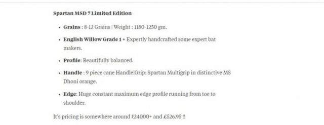  ધોનીએ 2013માં ઓસ્ટ્રેલિયાની Spartan Sports સાથે કરાર કર્યો હતો. ત્યારથી ધોની આ કંપનીનું બેટ ઉપયોગ કરે છે. મીડિયા રિપોર્ટ્સ અનુસાર ધોનીએ આ ડીલ 25 કરોડ રૂપિયામાં કરી હતી. ધોનીના આ બેટની કિંમત લગભગ 32,000 રૂપિયા છે. જે થોડું મોઘું છે.