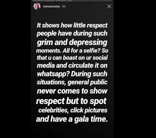 મુનમુને લખ્યું કે, “આવી દુઃખની ઘડીમાં પણ લોકો કેટલા નિર્દયી હોઈ શકે છે તે જોવા મળ્યું. એક સેલ્ફી માટે લોકોએ મોતનો મલાજો પણ ન જાળવ્યો. સેલ્ફી પણ એટલા માટે લેવી હતી કે સોશિયલ મીડિયા પર પોસ્ટ કરી શકો, વ્હોટ્સએપ પર ફોરવર્ડ કરી શકો અને બીજા સામે એક્ટર સાથે સેલ્ફી લીધાની બડાઈઓ હાંકી શકો. આવા દુઃખના પ્રસંગોએ સામાન્ય લોકો દુઃખમાં ભાગીદાર થવા નહીં પરંતુ સેલિબ્રિટીઝ સાથે તસવીરો લેવા અને તેમને જોવા આવે છે.”