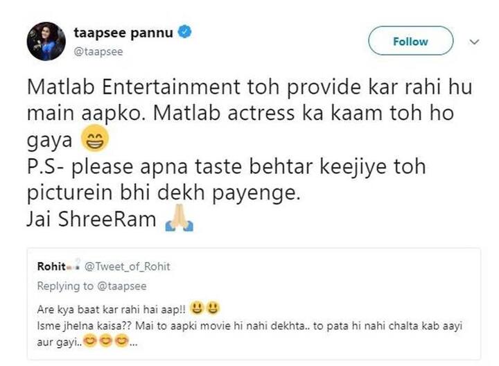  તાપસીની આ વાત પર જવાબ આપતા એક વ્યક્તિએ લખ્યું, અરે શું વાત કરો છો. તેમાં સહન કરવાનું શું હોય. હું તો તમારી ફિલ્મ જ જોતો નથી, તો ખબર કેવી રીતે પડશે કે ક્યારે આવી અને ક્યારે ગઈ. તેના પર તાપસી ફરી જવાબ આપે છે, એટલે કે મનોરંજન તો હું તમારા સુધી પહોંચાડી જ રહી છું. એટલે કે અભિનેત્રીનું કામ તો થઈ ગયું. મહેરબાની કરીને તમારો ટેસ્ટ સુધારો તો ફિલ્મ પણ જોઈ શકશો. જય શ્રી રામ.