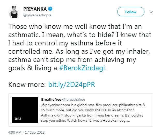 પ્રિયંકાએ ટ્વીટ કર્યું કે મને સારી રીતે ઓળખનારા લોકો જાણે છે કે મને દમ ચડે છે, એટલે અસ્થમા રોગ છે. મને લાગે છે કે આમાં સંતાડવાની શું હોય? મને ખબર હતી કે અસ્થમા મારા પર કાબુ જમાવે તે પહેલા હુ તેને કાબુમાં કરી લઉં. જ્યા સુધી મારી પાસે ઇન્હેલર છે, અસ્થમા મને મારા લક્ષ્યને મેળવવા અને બેરોકટોક જિંદગી જીવવામાં મને નથી રોકી શકવાનો. 