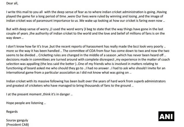 હું ઘણા સમય સુધી ક્રિકેટ રમ્યો છું. અમારી જિંદગી હાર અને જીતમાં વીતી છે અને ભારતીય ક્રિકેટની છબિ આપણા માટે ખુબ જ જરૂરી છે, પરંતુ જેવી રીતે આપણું ક્રિકેટ આગળ વધી રહ્યું છે, તેનાથી મને ડર લાગી રહ્યો છે. ગાંગુલીએ પત્રમાં સીઓએના કામ કરવાની પદ્ધતિ અને રાહુલ જૌહરી પર લગાવવામાં આવેલા #MeTooના આરોપ સાથે જોડાયેલા મામલા અંગે પણ સવાલ ઉઠાવ્યા હતા.