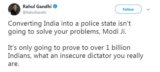 રાહુલ ગાંધીએ ટ્વિટ કરી કહ્યું કે, “મોદીજી ભારતને પોલીસ રાજમાં બદલવાથી તમારી સમસ્યાઓનો ઉકેલ નહીં આવી જાય. તેનાથી એક અરબથી વધુ ભારતીય નાગરિકો સમક્ષ માત્ર એટલું જ સાબિત થશે કે તમે કેવા પ્રકારના અસુરક્ષિત તાનાશાહ છો.”