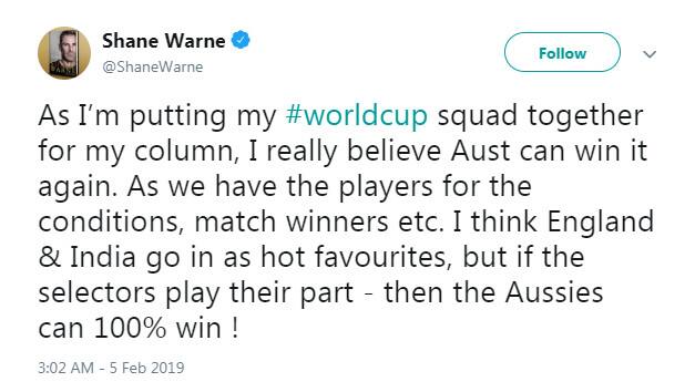 શેન વોર્ને ભારતીય ટીમ ઉપરાંત ઇંગ્લેન્ડ અને ઓસ્ટ્રેલિયાની ટીમને પણ દાવેદાર ગણાવી છે. શેન વોર્ન મંગળવારે ટ્વીટર લખ્યુ ‘પોતાની કૉલમ માટે મે વર્લ્ડકપ માટે પોતાની ટીમ બનાવા માટે વિચાર્યુ, મને પુરેપુરો વિશ્વાસ છે કે, ઓસ્ટ્રેલિયા ફરી એકવાર વર્લ્ડકપ જીતી શકે છે.’ 