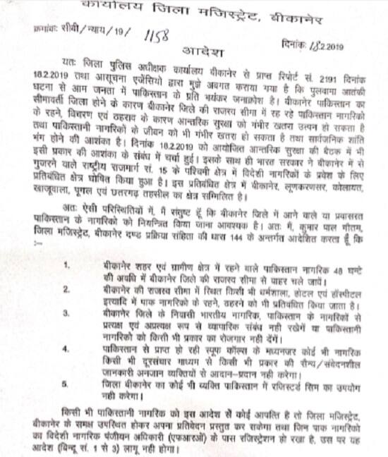 ત્યારે બીજીબાજુ પુલવામા હુમલા બાદ રાજસ્થાનમાં બિકાનેરના જિલ્લાધિકારી કુમાર પાળ ગૌતમે આદેશોની એક યાદી રજૂ કરી છે જેમાં આઈપીસીની કલમ 144ની અંતર્ગત તરત લાગૂ કરી દેવામાં આવી છે. તેમણે આદેશ આપ્યો છે કે, પાકિસ્તાની નાગરિક 48 કલાકની અંદર જિલ્લો છોડી દે.