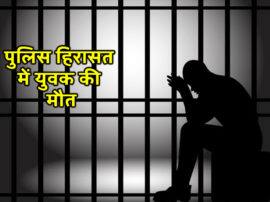 पुलिस हिरासत में युवक की मौत, परिजनों का आरोप, पुलिस ने पीट-पीटकर मार डाला